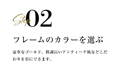 step02 フレームのカラーを選ぶ　豪華なゴールド、格調高いアンティーク風などこだわりを形にできます。