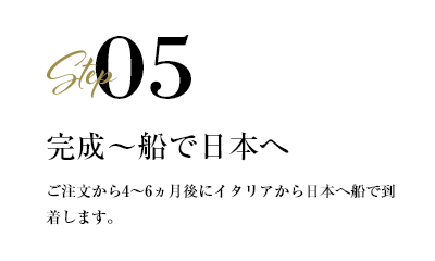 step05 完成〜船で日本へ　ご注文から4〜6ヶ月後にイタリアから日本へ船で到着します。