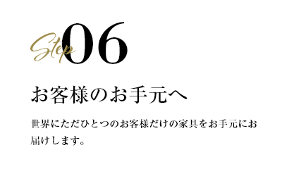 step06 お客様のお手元へ　世界にただひとつのお客様だけの家具をお手元にお届けします。